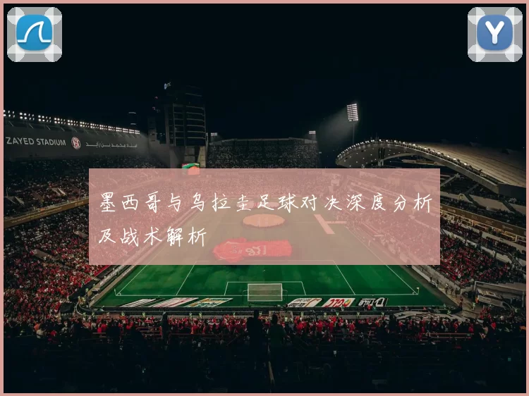 墨西哥与乌拉圭足球对决深度分析及战术解析