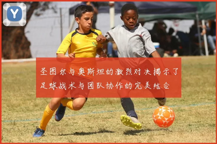 圣图尔与奥斯坦的激烈对决揭示了足球战术与团队协作的完美结合