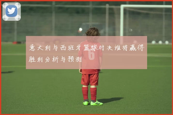 意大利与西班牙篮球对决谁将赢得胜利分析与预测