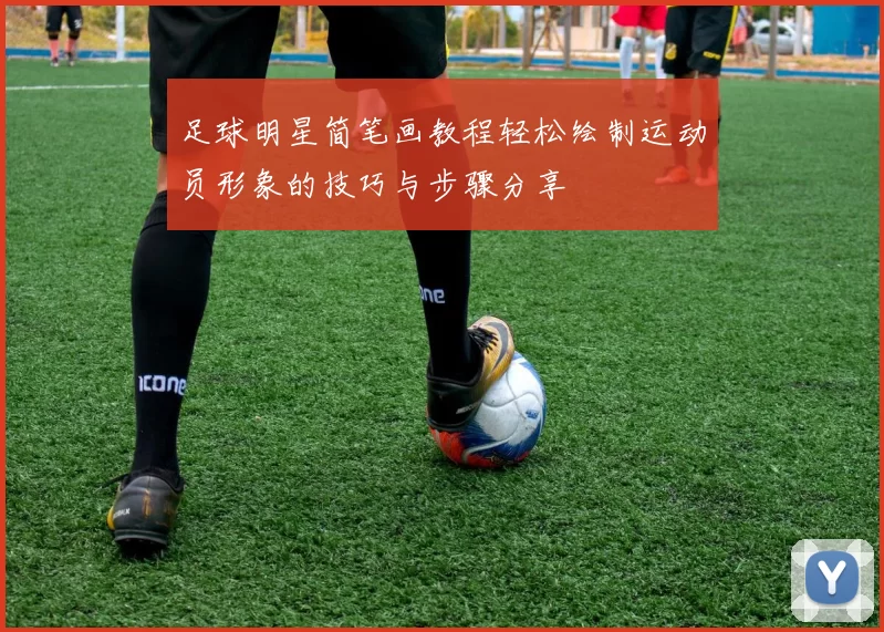 足球明星简笔画教程轻松绘制运动员形象的技巧与步骤分享