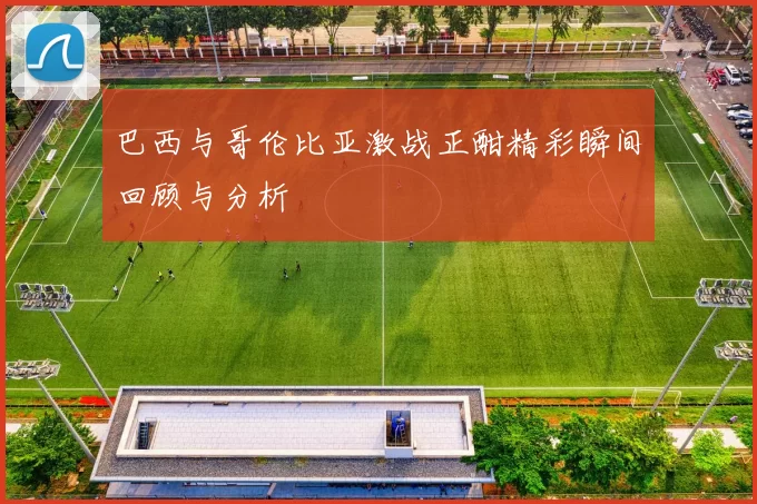 巴西与哥伦比亚激战正酣精彩瞬间回顾与分析