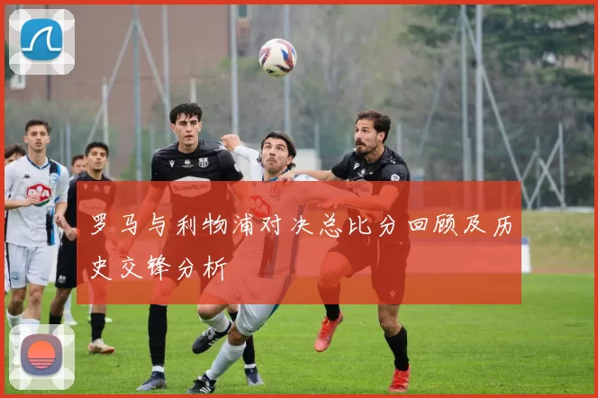 罗马与利物浦对决总比分回顾及历史交锋分析