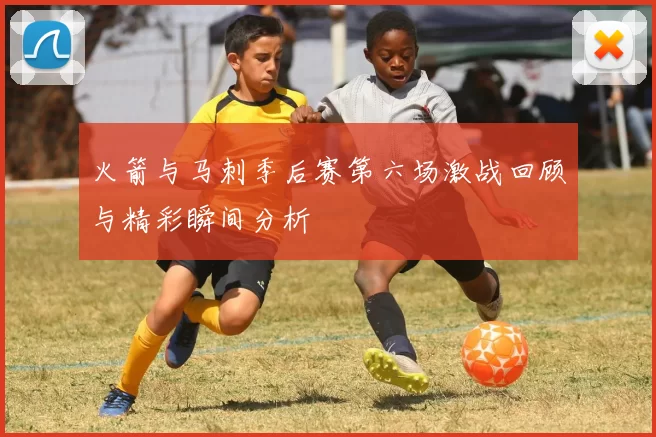 火箭与马刺季后赛第六场激战回顾与精彩瞬间分析