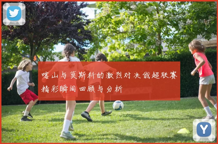 喀山与莫斯科的激烈对决俄超联赛精彩瞬间回顾与分析